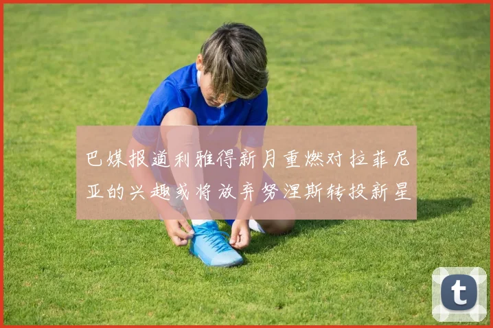 巴媒报道利雅得新月重燃对拉菲尼亚的兴趣或将放弃努涅斯转投新星