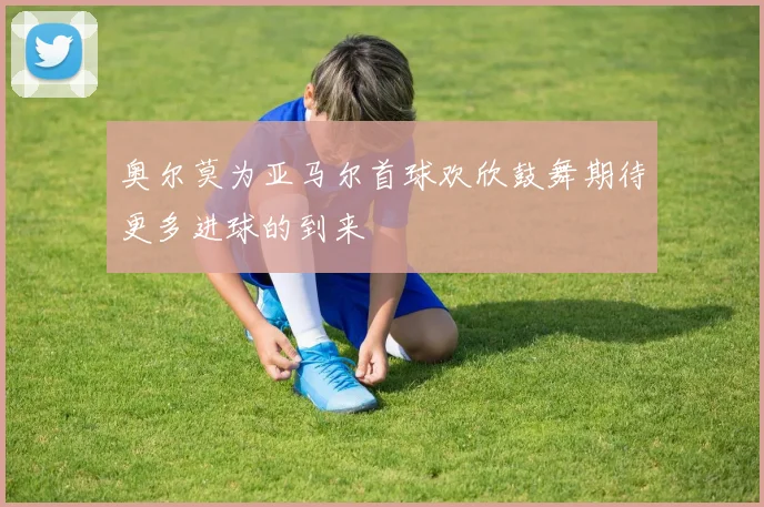 奥尔莫为亚马尔首球欢欣鼓舞期待更多进球的到来