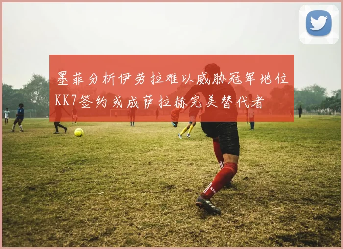 墨菲分析伊劳拉难以威胁冠军地位KK7签约或成萨拉赫完美替代者